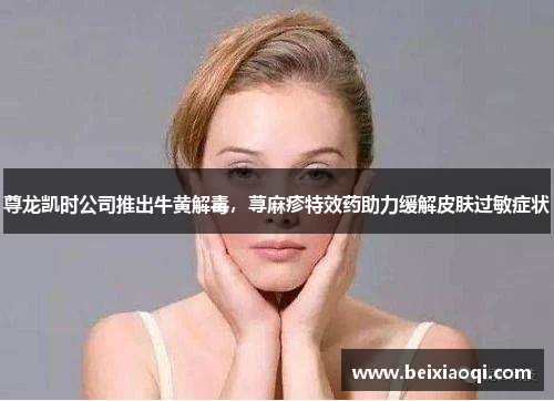 尊龙凯时公司推出牛黄解毒，荨麻疹特效药助力缓解皮肤过敏症状